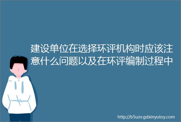 建设单位在选择环评机构时应该注意什么问题以及在环评编制过程中需要做什么